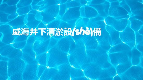 威海井下清淤設(shè)備價格：驚人低價！讓你的水井恢復(fù)清澈如新，不再擔(dān)心供水問題！